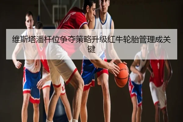 维斯塔潘杆位争夺策略升级红牛轮胎管理成关键