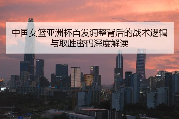 中国女篮亚洲杯首发调整背后的战术逻辑与取胜密码深度解读