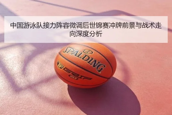 中国游泳队接力阵容微调后世锦赛冲牌前景与战术走向深度分析