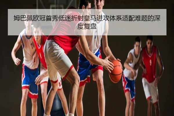 姆巴佩欧冠首秀低迷折射皇马进攻体系适配难题的深度复盘