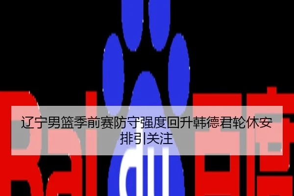 辽宁男篮季前赛防守强度回升韩德君轮休安排引关注