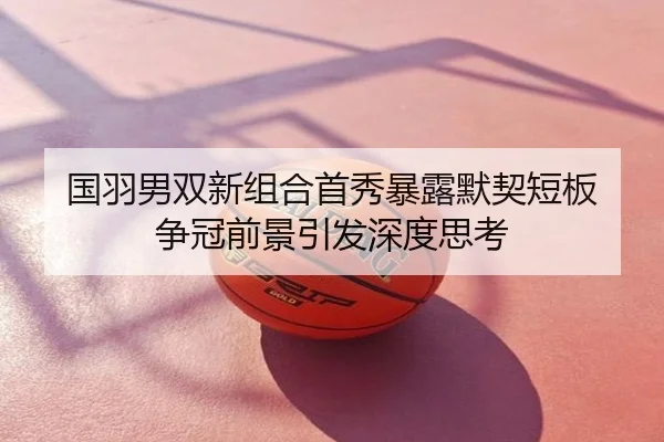 国羽男双新组合首秀暴露默契短板 争冠前景引发深度思考