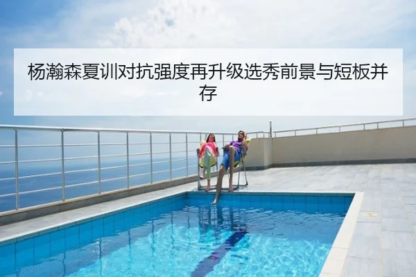 杨瀚森夏训对抗强度再升级选秀前景与短板并存