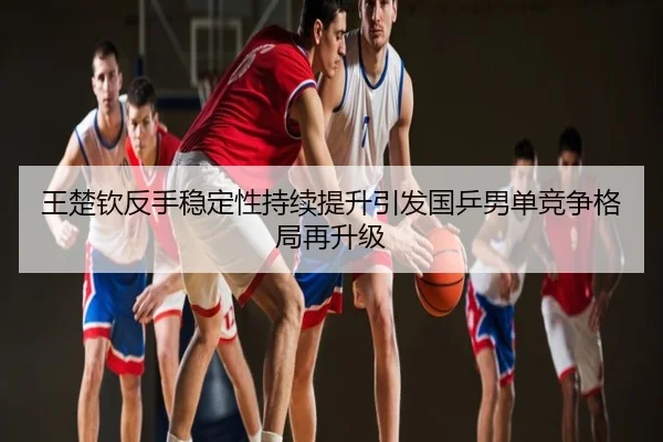 王楚钦反手稳定性持续提升引发国乒男单竞争格局再升级