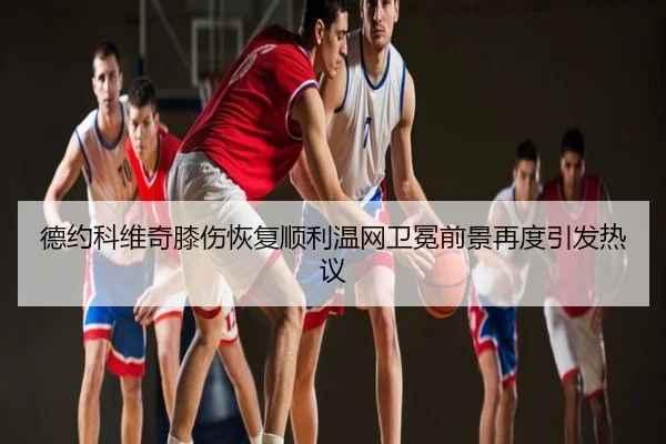 德约科维奇膝伤恢复顺利温网卫冕前景再度引发热议