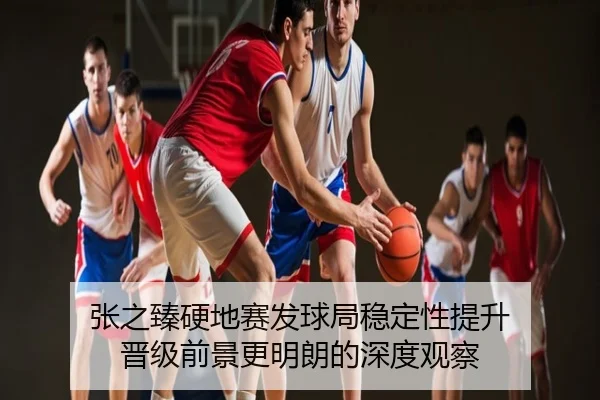 张之臻硬地赛发球局稳定性提升 晋级前景更明朗的深度观察