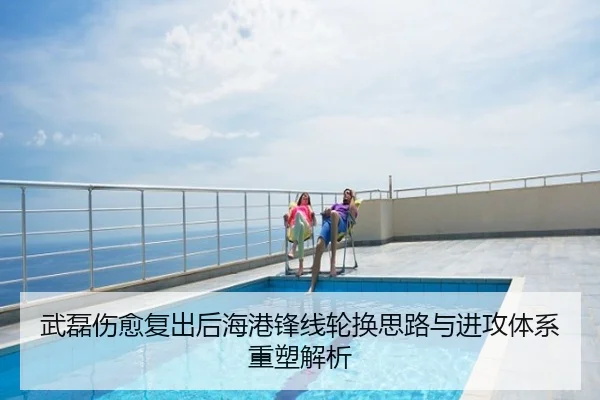 武磊伤愈复出后海港锋线轮换思路与进攻体系重塑解析