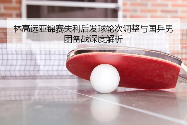 林高远亚锦赛失利后发球轮次调整与国乒男团备战深度解析