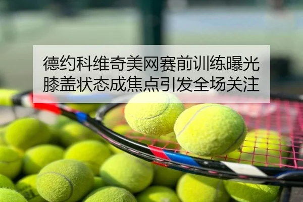 德约科维奇美网赛前训练曝光 膝盖状态成焦点引发全场关注