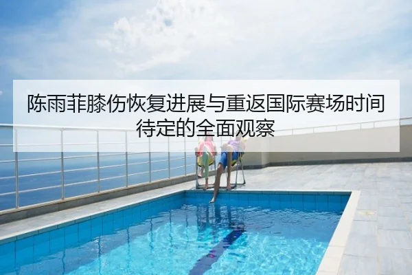陈雨菲膝伤恢复进展与重返国际赛场时间待定的全面观察