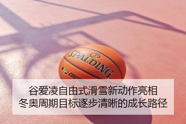 谷爱凌自由式滑雪新动作亮相 冬奥周期目标逐步清晰的成长路径